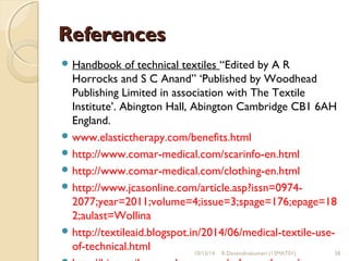 RReeffeerreenncceess 
Handbook of technical textiles “Edited by A R 
Horrocks and S C Anand” ‘Published by Woodhead 
Publishing Limited in association with The Textile 
Institute’. Abington Hall, Abington Cambridge CB1 6AH 
England. 
www.elastictherapy.com/benefits.html 
http://www.comar-medical.com/scarinfo-en.html 
http://www.comar-medical.com/clothing-en.html 
http://www.jcasonline.com/article.asp?issn=0974- 
2077;year=2011;volume=4;issue=3;spage=176;epage=18 
2;aulast=Wollina 
http://textileaid.blogspot.in/2014/06/medical-textile-use-of- 
technical.html 
10/15/14 R.Devendirakumari (13MAT01) 58 
http://biotextiles.wordpress.com/acl-prostheses/ 
