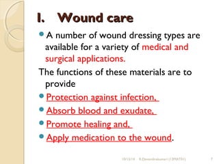 II.. WWoouunndd ccaarree 
A number of wound dressing types are 
available for a variety of medical and 
surgical applications. 
The functions of these materials are to 
provide 
Protection against infection, 
Absorb blood and exudate, 
Promote healing and, 
Apply medication to the wound. 
10/15/14 R.Devendirakumari (13MAT01) 7 
 