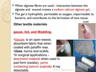 When alginate fibres are used - interaction between the 
alginate and wound creates a sodium calcium alginate gel. 
The gel is hydrophilic, permeable to oxygen, impermeable to 
bacteria, and contributes to the formation of new tissue. 
scald 
Other textile materials 
gauze, lint, and Wadding. 
•Gauze: is an open weave, 
absorbent fabric that when 
coated with paraffin wax. 
•Uses- burns and scalds. 
•In surgical applications - 
absorbent material when used in 
pad form (swabs); yarns 
containing barium sulphate X-ray 
detectable. 
10/15/14 R.Devendirakumari (13MAT01) 9 
 