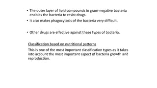 • The outer layer of lipid compounds in gram-negative bacteria
enables the bacteria to resist drugs.
• It also makes phagocytosis of the bacteria very difficult.
• Other drugs are effective against these types of bacteria.
Classification based on nutritional patterns
This is one of the most important classification types as it takes
into account the most important aspect of bacteria growth and
reproduction.

 