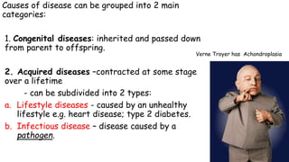 Causes of disease can be grouped into 2 main
categories:
1. Congenital diseases: inherited and passed down
from parent to offspring.

Verne Troyer has Achondroplasia

2. Acquired diseases –contracted at some stage
over a lifetime
- can be subdivided into 2 types:
a. Lifestyle diseases - caused by an unhealthy
lifestyle e.g. heart disease; type 2 diabetes.
b. Infectious disease – disease caused by a
pathogen.

 