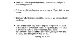 • Some bacteria are photosynthetic (autotrophs) use light as
their energy source.
• Only some of these bacteria are able to use CO2 as their carbon
source.
• Chemosynthetic organisms obtain their energy from oxidation
reactions.

• Some of these can only oxidise organic compounds for their
carbon source. Others can oxidise inorganic substances such
as ammonia, sulfides and iron compounds. Other
heterotrophic bacteria obtain carbon and/or sugar from the
the living cells or organism they are in).
copy fig 7.8 p.193

 