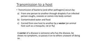 Transmission to a host
• Transmission of bacteria (and other pathogens) occurs by:
a) From one person to another through droplets if an infected
person coughs, sneezes or comes into body contact
b) Contaminated water and food
c) Carried from one host to another by a vector (an animal
host such as a mosquito, rat or fly)
A carrier of a disease is someone who has the disease, be
shows no symptoms, so passes it on to others unaware of doing
so.

 