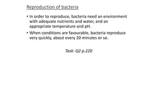 Reproduction of bacteria
• In order to reproduce, bacteria need an environment
with adequate nutrients and water, and an
appropriate temperature and pH.
• When conditions are favourable, bacteria reproduce
very quickly, about every 20 minutes or so.
Task: Q2 p.220

 