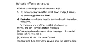 Bacteria effects on tissues
Bacteria can damage the host in several ways:
1. By producing enzymes that break down or digest tissues.
2. By producing poisonous toxins.
a) Exotoxins are released into the surroundings by bacteria as
they grow.
Exotoxins are some of the most lethal substances
known, and can (i) inhibit protein synthesis;
(ii) Damage cell membranes or disrupt transport of materials
across cell membranes; or
(iii) Interfere with normal nerve function.
Toxins retains their destructive powers after the bacteria dies.

 
