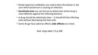 • Broad-spectrum antibiotics are useful when the doctor is not
sure which bacterium is causing an infection.
• Sensitivity tests are carried out to determine which drug is
most effective against the infecting bacteria.
• A drug should be selectively toxic – it should kill the infecting
cells without destroying the host cells.
• Some drugs have adverse effects (side effects) on a host.
Task: Copy table 7.3 p.200

 