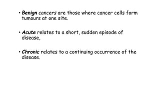 • Benign cancers are those where cancer cells form
tumours at one site.
• Acute relates to a short, sudden episode of
disease,
• Chronic relates to a continuing occurrence of the
disease.

 