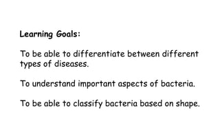 Learning Goals:

To be able to differentiate between different
types of diseases.
To understand important aspects of bacteria.
To be able to classify bacteria based on shape.

 