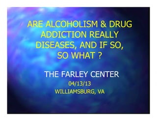 ARE ALCOHOLISM & DRUGARE ALCOHOLISM & DRUG
ADDICTION REALLYADDICTION REALLY
DISEASES, AND IF SO,DISEASES, AND IF SO,
SO WHAT ?SO WHAT ?
THE FARLEY CENTERTHE FARLEY CENTER
04/13/1304/13/13
WILLIAMSBURG, VAWILLIAMSBURG, VA
 