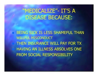 “MEDICALIZE”“MEDICALIZE”-- IT’S AIT’S A
DISEASE BECAUSE:DISEASE BECAUSE:
BEING SICK IS LESS SHAMEFUL THANBEING SICK IS LESS SHAMEFUL THAN
WILLFUL MISCONDUCTWILLFUL MISCONDUCTWILLFUL MISCONDUCTWILLFUL MISCONDUCT
THEN INSURANCE WILL PAY FOR TXTHEN INSURANCE WILL PAY FOR TX
HAVING AN ILLNESS ABSOLVES ONEHAVING AN ILLNESS ABSOLVES ONE
FROM SOCIAL RESPONSIBILITYFROM SOCIAL RESPONSIBILITY
 