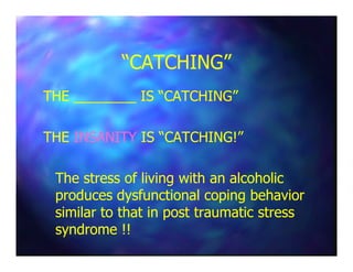 “CATCHING”“CATCHING”
THE ________ IS “CATCHING”THE ________ IS “CATCHING”
THETHE INSANITYINSANITY IS “CATCHING!”IS “CATCHING!”THETHE INSANITYINSANITY IS “CATCHING!”IS “CATCHING!”
The stress of living with an alcoholicThe stress of living with an alcoholic
produces dysfunctional coping behaviorproduces dysfunctional coping behavior
similar to that in post traumatic stresssimilar to that in post traumatic stress
syndrome !!syndrome !!
 
