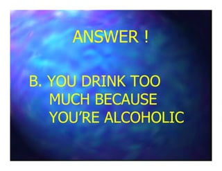 ANSWER !ANSWER !
B. YOU DRINK TOOB. YOU DRINK TOOB. YOU DRINK TOOB. YOU DRINK TOO
MUCH BECAUSEMUCH BECAUSE
YOU’RE ALCOHOLICYOU’RE ALCOHOLIC
 