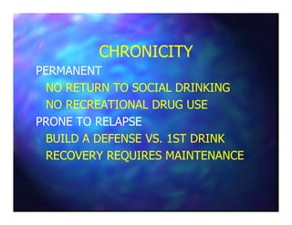CHRONICITYCHRONICITY
PERMANENTPERMANENT
NO RETURN TO SOCIAL DRINKINGNO RETURN TO SOCIAL DRINKING
NO RECREATIONAL DRUG USENO RECREATIONAL DRUG USE
PRONE TO RELAPSEPRONE TO RELAPSE
BUILD A DEFENSE VS. 1ST DRINKBUILD A DEFENSE VS. 1ST DRINK
RECOVERY REQUIRES MAINTENANCERECOVERY REQUIRES MAINTENANCE
 