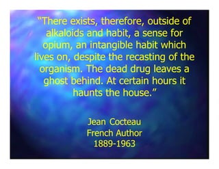 “There exists, therefore, outside of“There exists, therefore, outside of
alkaloids and habit, a sense foralkaloids and habit, a sense for
opium, an intangible habit whichopium, an intangible habit which
lives on, despite the recasting of thelives on, despite the recasting of the
organism. The dead drug leaves aorganism. The dead drug leaves a
ghost behind. At certain hours itghost behind. At certain hours itghost behind. At certain hours itghost behind. At certain hours it
haunts the house.”haunts the house.”
JeanJean CocteauCocteau
French AuthorFrench Author
18891889--19631963
 