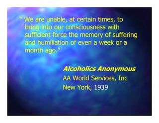“ We are unable, at certain times, to“ We are unable, at certain times, to
bring into our consciousness withbring into our consciousness with
sufficient force the memory of sufferingsufficient force the memory of suffering
and humiliation of even a week or aand humiliation of even a week or a
month ago.”month ago.”
Alcoholics AnonymousAlcoholics Anonymous
AA World Services, IncAA World Services, Inc
New York,New York, 19391939
 
