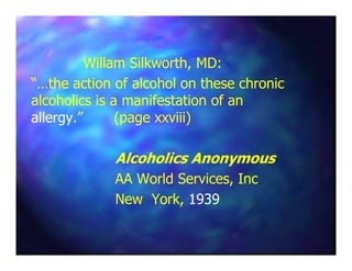 Willam Silkworth, MD:Willam Silkworth, MD:
“…the action of alcohol on these chronic“…the action of alcohol on these chronic
alcoholics is a manifestation of analcoholics is a manifestation of an
allergyallergy.” (page xxviii).” (page xxviii)
Alcoholics AnonymousAlcoholics Anonymous
AA World Services, IncAA World Services, Inc
New York,New York, 19391939
 