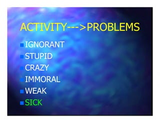 ACTIVITYACTIVITY------>PROBLEMS>PROBLEMS
IGNORANTIGNORANT
STUPIDSTUPID
CRAZYCRAZY
IMMORALIMMORAL
WEAKWEAK
SICKSICK
 