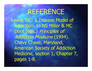 REFERENCEREFERENCE
Lewis, DC: A Disease Model ofLewis, DC: A Disease Model of
Addiction. In NS Miller & MCAddiction. In NS Miller & MC
Doot (eds.)Doot (eds.) Principles ofPrinciples of
Addiction MedicineAddiction Medicine (1994).(1994).Addiction MedicineAddiction Medicine (1994).(1994).
Chevy Chase, Maryland,Chevy Chase, Maryland,
American Society of AddictionAmerican Society of Addiction
Medicine, section 1, Chapter 7,Medicine, section 1, Chapter 7,
pages 1pages 1--8.8.
 