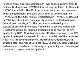 Recently Nepal has expressed its high level political commitment to
Political Declaration on HIV/AIDS: Intensifying our Efforts to Eliminate
HIV/AIDS June 2011. The 2011 declaration builds on two previous
political declarations: the 2001 Declaration of Commitment on
HIV/AIDS and the 2006 Political Declaration on HIV/AIDS. At UNGASS,
in 2001, Member States unanimously adopted the Declaration of
Commitment on HIV/AIDS. This declaration reflected global
consensus on a comprehensive framework to achieve Millennium
Development Goal Six-: halting and beginning to reverse the HIV
epidemic by 2015. Thus, to ensure the effective response to the HIV
epidemic in Nepal and so to fulfil the accountability of the response,
Nepal has already implemented three rounds national HIV/AIDS
strategic plan. The recent National HIV/AIDS Strategy 2011-2016 has
laid a concrete road map in planning, programming and reviewing of
the national response to the epidemic.
 