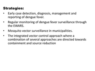 Strategies:
• Early case detection, diagnosis, management and
reporting of dengue fever.
• Regular monitoring of dengue fever surveillance through
the EWARS.
• Mosquito vector surveillance in municipalities.
• The integrated vector control approach where a
combination of several approaches are directed towards
containment and source reduction
 