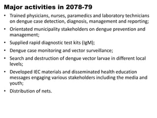 Major activities in 2078-79
• Trained physicians, nurses, paramedics and laboratory technicians
on dengue case detection, diagnosis, management and reporting;
• Orientated municipality stakeholders on dengue prevention and
management;
• Supplied rapid diagnostic test kits (IgM);
• Dengue case monitoring and vector surveillance;
• Search and destruction of dengue vector larvae in different local
levels;
• Developed IEC materials and disseminated health education
messages engaging various stakeholders including the media and
youth;
• Distribution of nets.
 