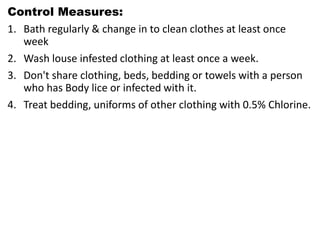 Control Measures:
1. Bath regularly & change in to clean clothes at least once
week
2. Wash louse infested clothing at least once a week.
3. Don't share clothing, beds, bedding or towels with a person
who has Body lice or infected with it.
4. Treat bedding, uniforms of other clothing with 0.5% Chlorine.
 