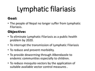 Lymphatic filariasis
Goal:
• The people of Nepal no longer suffer from Lymphatic
Filariasis.
Objective:
• To eliminate Lymphatic Filariasis as a public health
problem by 2020.
• To interrupt the transmission of Lymphatic Filariasis
• To reduce and prevent morbidity.
• To provide deworming through Albendazole to
endemic communities especially to children.
• To reduce mosquito vectors by the application of
suitable available vector control measures .
 