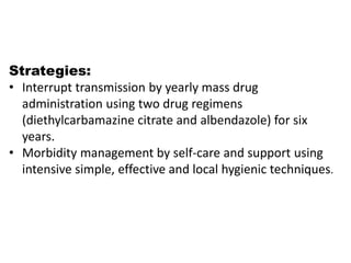 Strategies:
• Interrupt transmission by yearly mass drug
administration using two drug regimens
(diethylcarbamazine citrate and albendazole) for six
years.
• Morbidity management by self-care and support using
intensive simple, effective and local hygienic techniques.
 