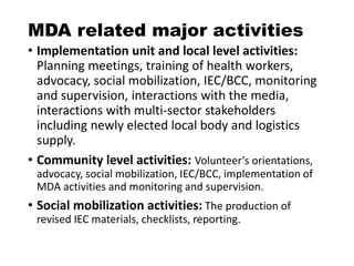 MDA related major activities
• Implementation unit and local level activities:
Planning meetings, training of health workers,
advocacy, social mobilization, IEC/BCC, monitoring
and supervision, interactions with the media,
interactions with multi-sector stakeholders
including newly elected local body and logistics
supply.
• Community level activities: Volunteer’s orientations,
advocacy, social mobilization, IEC/BCC, implementation of
MDA activities and monitoring and supervision.
• Social mobilization activities: The production of
revised IEC materials, checklists, reporting.
 