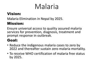 Malaria
Vision:
Malaria Elimination in Nepal by 2025.
Mission:
Ensure universal access to quality assured malaria
services for prevention, diagnosis, treatment and
prompt response in outbreak.
Goal:
• Reduce the indigenous malaria cases to zero by
2022 and thereafter sustain zero malaria mortality.
• To receive WHO certification of malaria free status
by 2025.
 