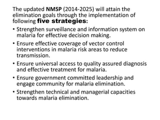 The updated NMSP (2014-2025) will attain the
elimination goals through the implementation of
following five strategies:
• Strengthen surveillance and information system on
malaria for effective decision making.
• Ensure effective coverage of vector control
interventions in malaria risk areas to reduce
transmission.
• Ensure universal access to quality assured diagnosis
and effective treatment for malaria.
• Ensure government committed leadership and
engage community for malaria elimination.
• Strengthen technical and managerial capacities
towards malaria elimination.
 