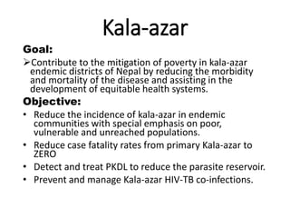 Kala-azar
Goal:
Contribute to the mitigation of poverty in kala-azar
endemic districts of Nepal by reducing the morbidity
and mortality of the disease and assisting in the
development of equitable health systems.
Objective:
• Reduce the incidence of kala-azar in endemic
communities with special emphasis on poor,
vulnerable and unreached populations.
• Reduce case fatality rates from primary Kala-azar to
ZERO
• Detect and treat PKDL to reduce the parasite reservoir.
• Prevent and manage Kala-azar HIV-TB co-infections.
 