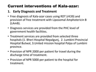 Current interventions of Kala-azar:
1. Early Diagnosis and Treatment
• Free diagnosis of Kala-azar cases using RDT (rK39) and
provision of free treatment with Liposomal Amphotericin B
(LAmB).
• Diagnosis services are provided from the PHC level of
government health facilities.
• Treatment services are provided from selected three
hospitals (1. Bheri Hospital Nepalgunj, 2. Lumbini Provincial
Hospital Butwal, 3.United mission hospital Palpa of Lumbini
province.
• Provision of NPR 2000 per patient for travel during the
discharge time of treatment.
• Provision of NPR 5000 per patient to the hospital for
treatment.
 