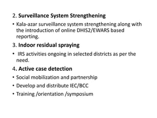 2. Surveillance System Strengthening
• Kala-azar surveillance system strengthening along with
the introduction of online DHIS2/EWARS based
reporting.
3. Indoor residual spraying
• IRS activities ongoing in selected districts as per the
need.
4. Active case detection
• Social mobilization and partnership
• Develop and distribute IEC/BCC
• Training /orientation /symposium
 