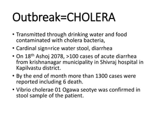 Outbreak=CHOLERA
• Transmitted through drinking water and food
contaminated with cholera bacteria,
• Cardinal sign=rice water stool, diarrhea
• On 18th Ashoj 2078, >100 cases of acute diarrhea
from krishnanagar municipality in Shivraj hospital in
Kapilvastu district.
• By the end of month more than 1300 cases were
reported including 6 death.
• Vibrio cholerae 01 Ogawa seotye was confirmed in
stool sample of the patient.
 