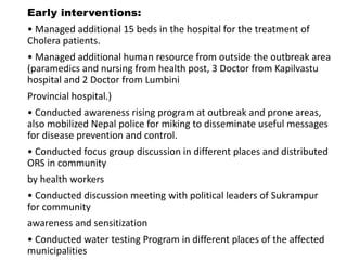 Early interventions:
• Managed additional 15 beds in the hospital for the treatment of
Cholera patients.
• Managed additional human resource from outside the outbreak area
(paramedics and nursing from health post, 3 Doctor from Kapilvastu
hospital and 2 Doctor from Lumbini
Provincial hospital.)
• Conducted awareness rising program at outbreak and prone areas,
also mobilized Nepal police for miking to disseminate useful messages
for disease prevention and control.
• Conducted focus group discussion in different places and distributed
ORS in community
by health workers
• Conducted discussion meeting with political leaders of Sukrampur
for community
awareness and sensitization
• Conducted water testing Program in different places of the affected
municipalities
 