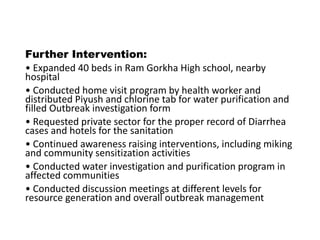 Further Intervention:
• Expanded 40 beds in Ram Gorkha High school, nearby
hospital
• Conducted home visit program by health worker and
distributed Piyush and chlorine tab for water purification and
filled Outbreak investigation form
• Requested private sector for the proper record of Diarrhea
cases and hotels for the sanitation
• Continued awareness raising interventions, including miking
and community sensitization activities
• Conducted water investigation and purification program in
affected communities
• Conducted discussion meetings at different levels for
resource generation and overall outbreak management
 