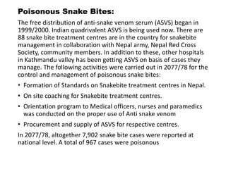 Poisonous Snake Bites:
The free distribution of anti-snake venom serum (ASVS) began in
1999/2000. Indian quadrivalent ASVS is being used now. There are
88 snake bite treatment centres are in the country for snakebite
management in collaboration with Nepal army, Nepal Red Cross
Society, community members. In addition to these, other hospitals
in Kathmandu valley has been getting ASVS on basis of cases they
manage. The following activities were carried out in 2077/78 for the
control and management of poisonous snake bites:
• Formation of Standards on Snakebite treatment centres in Nepal.
• On site coaching for Snakebite treatment centres.
• Orientation program to Medical officers, nurses and paramedics
was conducted on the proper use of Anti snake venom
• Procurement and supply of ASVS for respective centres.
In 2077/78, altogether 7,902 snake bite cases were reported at
national level. A total of 967 cases were poisonous
 