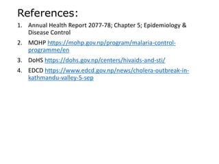 References:
1. Annual Health Report 2077-78; Chapter 5; Epidemiology &
Disease Control
2. MOHP https://mohp.gov.np/program/malaria-control-
programme/en
3. DoHS https://dohs.gov.np/centers/hivaids-and-sti/
4. EDCD https://www.edcd.gov.np/news/cholera-outbreak-in-
kathmandu-valley-5-sep
 