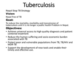 Tuberculosis
Nepal Stop TB Strategy
Vision:
Nepal free of TB
Goal:
To reduce the mortality, morbidity and transmission of
tuberculosis until it is no longer a public health Problem in Nepal.
Objectives:
• Achieve universal access to high quality diagnosis and patient
centered treatment
• Reduce the human suffering and socio-economic burden
associated with TB
• Protect poor and vulnerable populations from TB, TB/HIV and
MDR-TB
• Support the development of new tools and enable their
timely and effective use.
 
