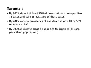 Targets :
• By 2005, detect at least 70% of new sputum smear-positive
TB cases and cure at least 85% of these cases
• By 2015, reduce prevalence of and death due to TB by 50%
relative to 1990
• By 2050, eliminate TB as a public health problem (<1 case
per million population.)
 