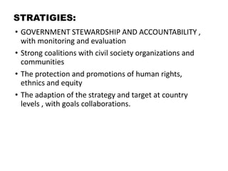 STRATIGIES:
• GOVERNMENT STEWARDSHIP AND ACCOUNTABILITY ,
with monitoring and evaluation
• Strong coalitions with civil society organizations and
communities
• The protection and promotions of human rights,
ethnics and equity
• The adaption of the strategy and target at country
levels , with goals collaborations.
 