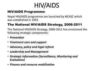 HIV/AIDS
HIV/AIDS Programme:
Nepal HIV/AIDS programme are launched by NCASC which
was established in 1993.
The National HIV/AIDS Strategy, 2006-2011
The National HIV/AIDS Strategy, 2006-2011 has envisioned the
following strategic components:
• Prevention
• Treatment care and support
• Advocacy, policy and legal reform
• Leadership and Management
• Strategic information (Surveillance, Monitoring and
Evaluation)
• Finance and resource mobilization
 