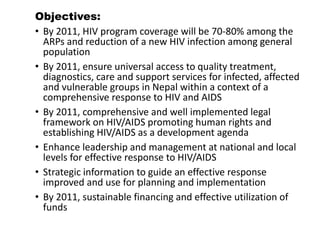 Objectives:
• By 2011, HIV program coverage will be 70-80% among the
ARPs and reduction of a new HIV infection among general
population
• By 2011, ensure universal access to quality treatment,
diagnostics, care and support services for infected, affected
and vulnerable groups in Nepal within a context of a
comprehensive response to HIV and AIDS
• By 2011, comprehensive and well implemented legal
framework on HIV/AIDS promoting human rights and
establishing HIV/AIDS as a development agenda
• Enhance leadership and management at national and local
levels for effective response to HIV/AIDS
• Strategic information to guide an effective response
improved and use for planning and implementation
• By 2011, sustainable financing and effective utilization of
funds
 