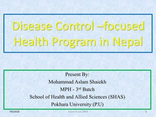 Disease Control –focused
Health Program in Nepal
Present By:
Mohammad Aslam Shaiekh
MPH - 3rd Batch
School of Health and Allied Sciences (SHAS)
Pokhara University (P.U)
7/6/2018 1Aslam Aman_MPH
 