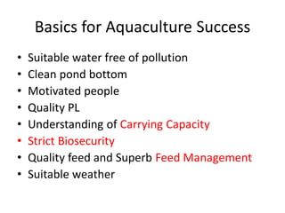 Basics for Aquaculture Success
• Suitable water free of pollution
• Clean pond bottom
• Motivated people
• Quality PL
• Understanding of Carrying Capacity
• Strict Biosecurity
• Quality feed and Superb Feed Management
• Suitable weather
 