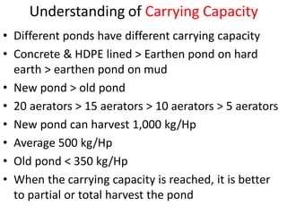 Understanding of Carrying Capacity
• Different ponds have different carrying capacity
• Concrete & HDPE lined > Earthen pond on hard
earth > earthen pond on mud
• New pond > old pond
• 20 aerators > 15 aerators > 10 aerators > 5 aerators
• New pond can harvest 1,000 kg/Hp
• Average 500 kg/Hp
• Old pond < 350 kg/Hp
• When the carrying capacity is reached, it is better
to partial or total harvest the pond
 
