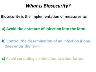 What is Biosecurity?
Biosecurity is the implementation of measures to:
a) Avoid the entrance of infection into the farm
b) Control the dissemination of an infection if one
does enter the farm
c) Avoid spreading an infection to other farms.
 