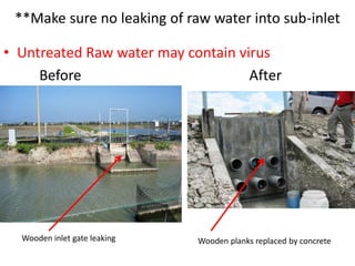 **Make sure no leaking of raw water into sub-inlet
• Untreated Raw water may contain virus
Before After
Wooden inlet gate leaking Wooden planks replaced by concrete
 