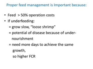 Proper feed management is Important because:
• Feed > 50% operation costs
• If underfeeding:
= grow slow, “loose shrimp”
= potential of disease because of under-
nourishment
= need more days to achieve the same
growth,
so higher FCR
 